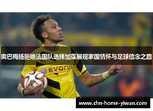 奥巴梅扬拒绝法国队选择加蓬展现家国情怀与足球信念之路