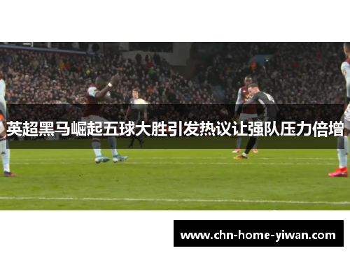 英超黑马崛起五球大胜引发热议让强队压力倍增