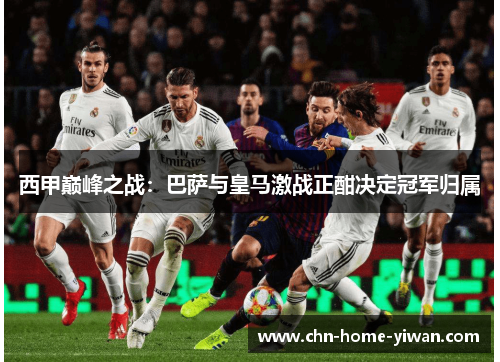 西甲巅峰之战：巴萨与皇马激战正酣决定冠军归属