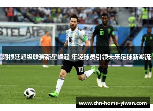 阿根廷超级联赛新星崛起 年轻球员引领未来足球新潮流 阿根廷超级联赛新星崛起 年轻球员引领未来足球新潮流