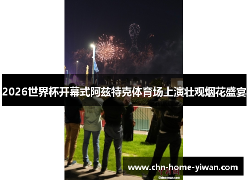 2026世界杯开幕式阿兹特克体育场上演壮观烟花盛宴 2026世界杯开幕式阿兹特克体育场上演壮观烟花盛宴